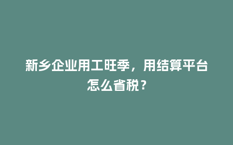 新乡企业用工旺季,用结算平台怎么省税?插图 新乡企业用工旺季,用结算平台怎么省税?插图