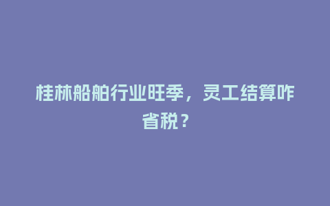 桂林船舶行业旺季，灵工结算咋省税？