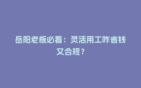 岳阳老板必看:灵活用工咋省钱又合规?插图 岳阳老板必看:灵活用工咋省钱又合规?插图