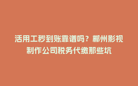 活用工秒到账靠谱吗？郴州影视制作公司税务代缴那些坑