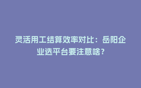 灵活用工结算效率对比：岳阳企业选平台要注意啥？