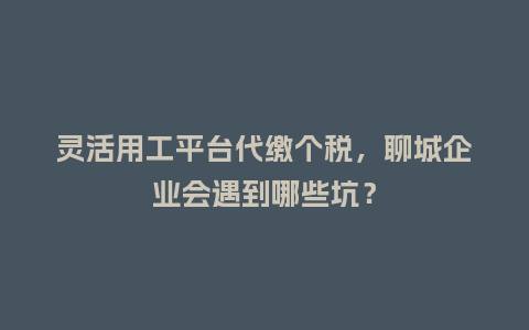 灵活用工平台代缴个税,聊城企业会遇到哪些坑?插图 灵活用工平台代缴个税,聊城企业会遇到哪些坑?插图