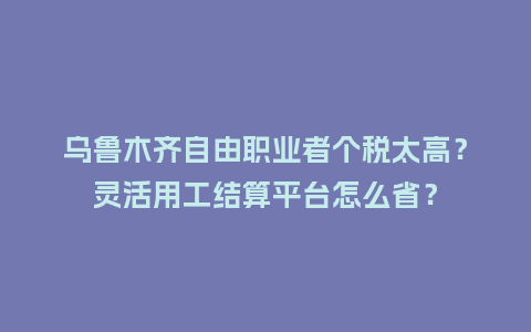 乌鲁木齐自由职业者个税太高？灵活用工结算平台怎么省？