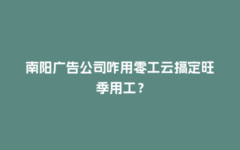南阳广告公司咋用零工云搞定旺季用工？