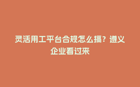 灵活用工平台合规怎么搞？遵义企业看过来
