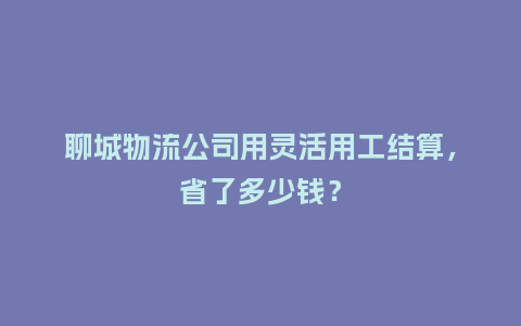 聊城物流公司用灵活用工结算，省了多少钱？