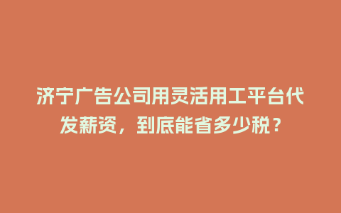 济宁广告公司用灵活用工平台代发薪资，到底能省多少税？