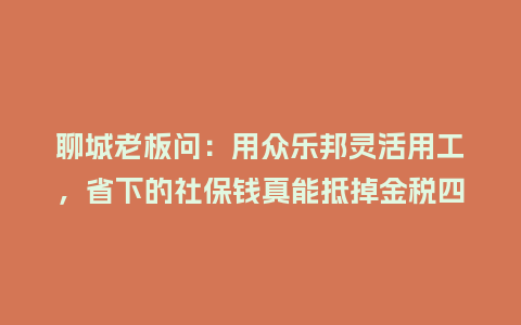 聊城老板问：用众乐邦灵活用工，省下的社保钱真能抵掉金税四期风险？