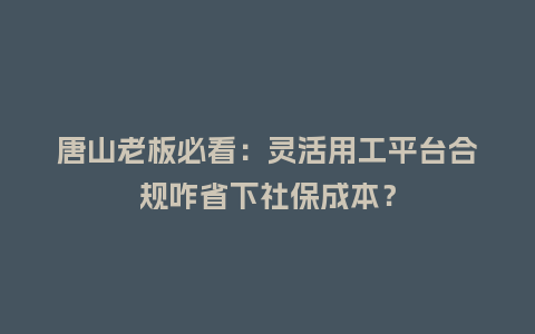 唐山老板必看：灵活用工平台合规咋省下社保成本？