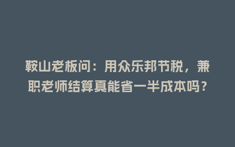 鞍山老板问：用众乐邦节税，兼职老师结算真能省一半成本吗？