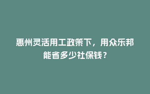 惠州灵活用工政策下,用众乐邦能省多少社保钱?插图 惠州灵活用工政策下,用众乐邦能省多少社保钱?插图