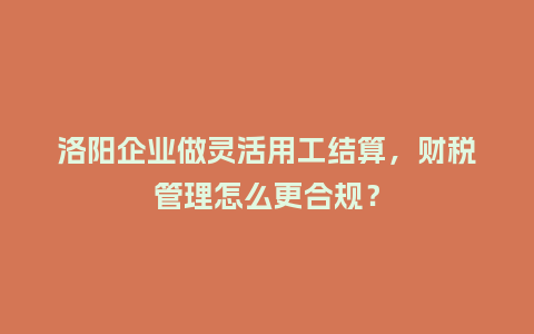 洛阳企业做灵活用工结算,财税管理怎么更合规?插图 洛阳企业做灵活用工结算,财税管理怎么更合规?插图