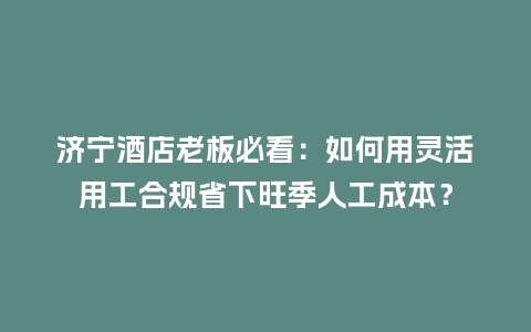 济宁酒店老板必看：如何用灵活用工合规省下旺季人工成本？