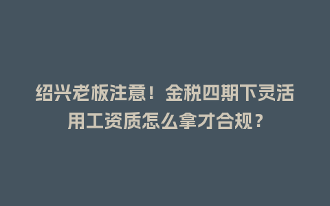 绍兴老板注意！金税四期下灵活用工资质怎么拿才合规？