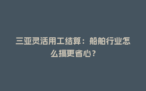 三亚灵活用工结算:船舶行业怎么搞更省心?插图 三亚灵活用工结算:船舶行业怎么搞更省心?插图