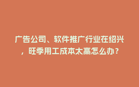广告公司、软件推广行业在绍兴，旺季用工成本太高怎么办？