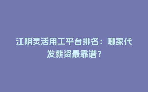 江阴灵活用工平台排名：哪家代发薪资最靠谱？