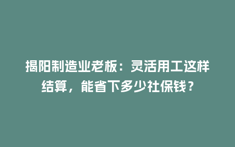揭阳制造业老板:灵活用工这样结算,能省下多少社保钱?插图 揭阳制造业老板:灵活用工这样结算,能省下多少社保钱?插图