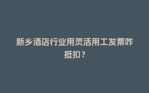 新乡酒店行业用灵活用工发票咋抵扣？