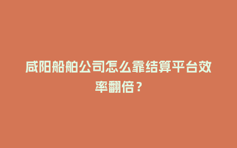 咸阳船舶公司怎么靠结算平台效率翻倍?插图 咸阳船舶公司怎么靠结算平台效率翻倍?插图
