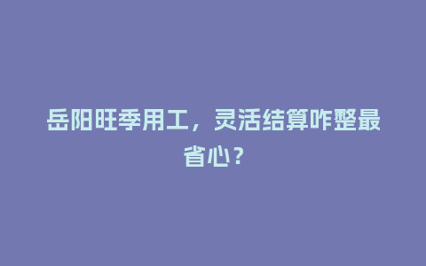 岳阳旺季用工，灵活结算咋整最省心？