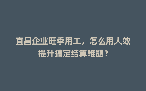 宜昌企业旺季用工，怎么用人效提升搞定结算难题？