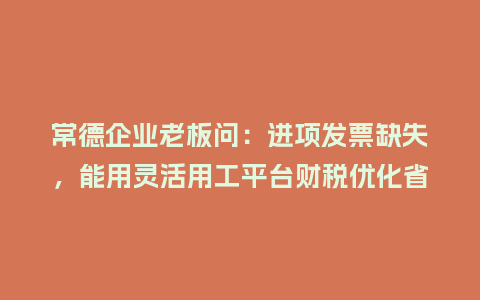 常德企业老板问：进项发票缺失，能用灵活用工平台财税优化省成本吗？