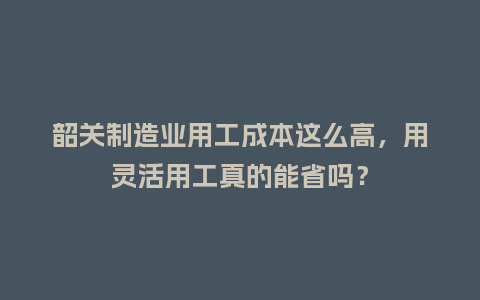 韶关制造业用工成本这么高，用灵活用工真的能省吗？
