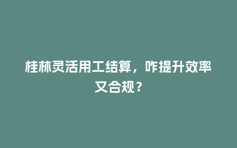桂林灵活用工结算，咋提升效率又合规？