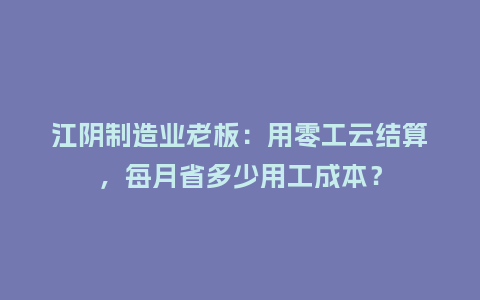 江阴制造业老板：用零工云结算，每月省多少用工成本？