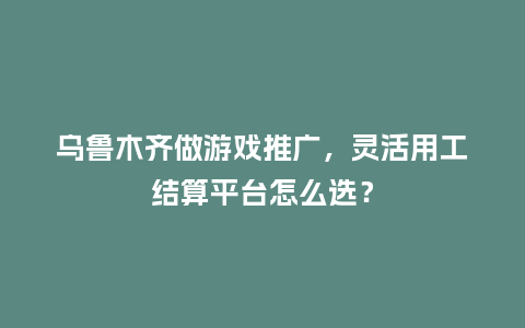 乌鲁木齐做游戏推广，灵活用工结算平台怎么选？