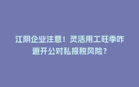 江阴企业注意！灵活用工旺季咋避开公对私报税风险？