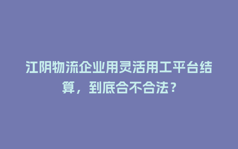 江阴物流企业用灵活用工平台结算，到底合不合法？