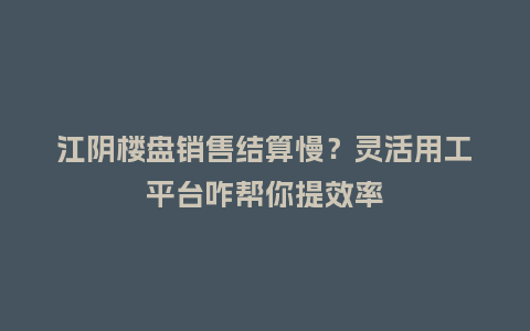 江阴楼盘销售结算慢？灵活用工平台咋帮你提效率