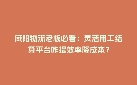 咸阳物流老板必看：灵活用工结算平台咋提效率降成本？