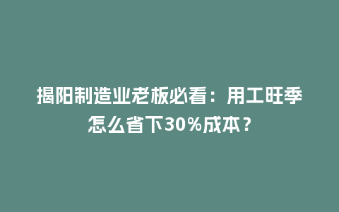揭阳制造业老板必看：用工旺季怎么省下30%成本？