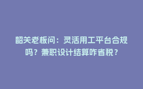 韶关老板问：灵活用工平台合规吗？兼职设计结算咋省税？