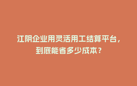 江阴企业用灵活用工结算平台，到底能省多少成本？