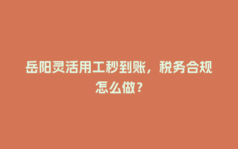 岳阳灵活用工秒到账，税务合规怎么做？