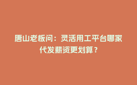 唐山老板问：灵活用工平台哪家代发薪资更划算？