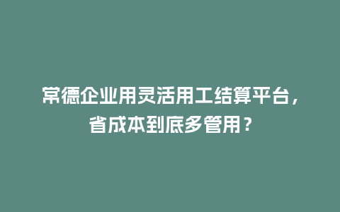 常德企业用灵活用工结算平台，省成本到底多管用？