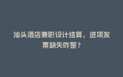 汕头酒店兼职设计结算，进项发票缺失咋整？