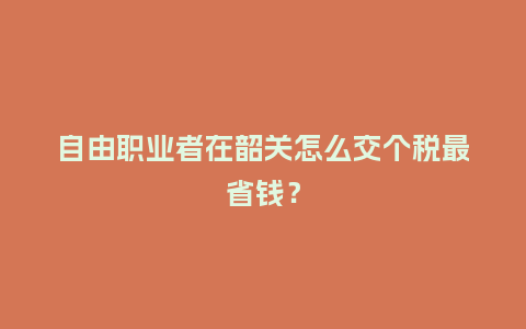 自由职业者在韶关怎么交个税最省钱？