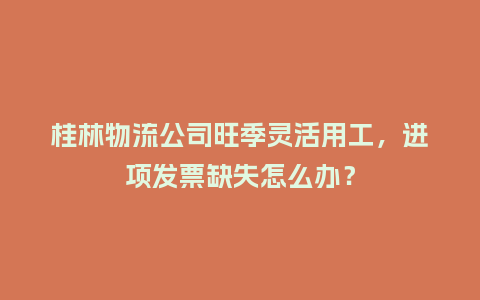 桂林物流公司旺季灵活用工，进项发票缺失怎么办？