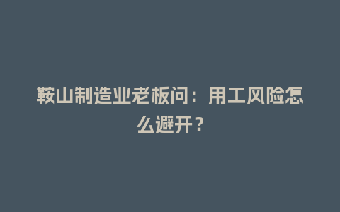 鞍山制造业老板问：用工风险怎么避开？