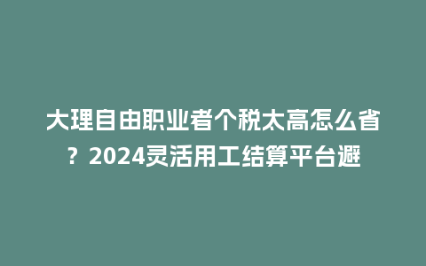 大理自由职业者个税太高怎么省?2024灵活用工结算平台避坑指南插图 大理自由职业者个税太高怎么省?2024灵活用工结算平台避坑指南插图