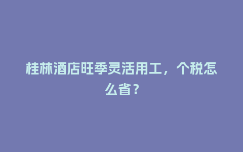 桂林酒店旺季灵活用工，个税怎么省？