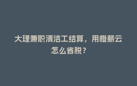 大理兼职清洁工结算，用橙薪云怎么省税？