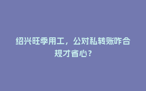 绍兴旺季用工，公对私转账咋合规才省心？