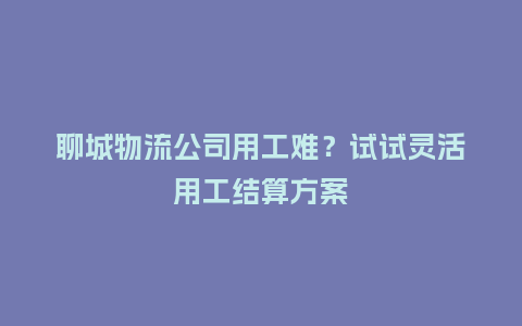 聊城物流公司用工难？试试灵活用工结算方案